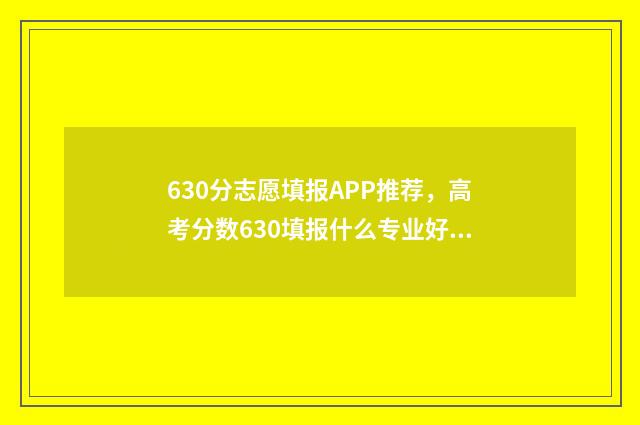 630分志愿填报APP推荐，高考分数630填报什么专业好 610怎么报志愿