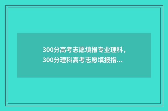 300分高考志愿填报专业理科，300分理科高考志愿填报指南 高考300多分可以选择的学校
