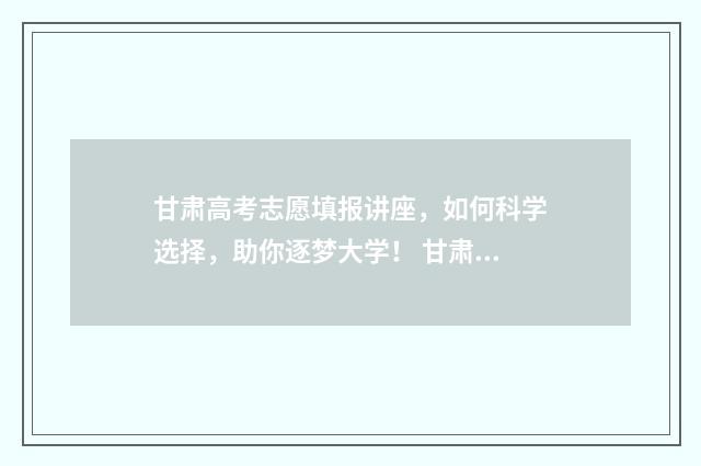 甘肃高考志愿填报讲座，如何科学选择，助你逐梦大学！ 甘肃高考志愿填报时间过后还可以查看志愿吗