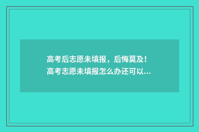 高考后志愿未填报，后悔莫及！ 高考志愿未填报怎么办还可以补录吗