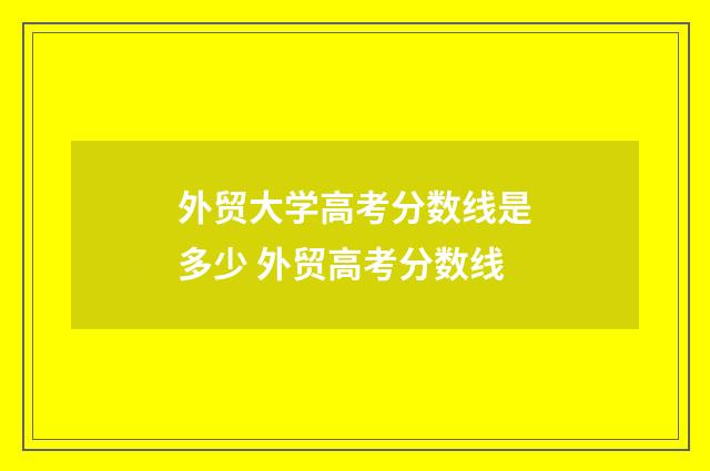 外贸大学高考分数线是多少 外贸高考分数线
