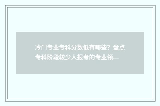 冷门专业专科分数低有哪些？盘点专科阶段较少人报考的专业领域 2021年专科冷门专业