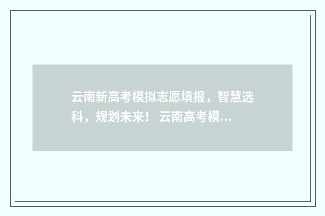 云南新高考模拟志愿填报，智慧选科，规划未来！ 云南高考模拟填报志愿系统