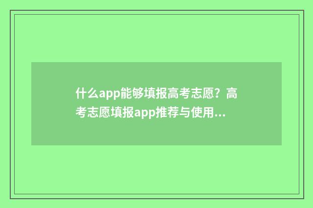 什么app能够填报高考志愿？高考志愿填报app推荐与使用指南 有没有免费的填报软件