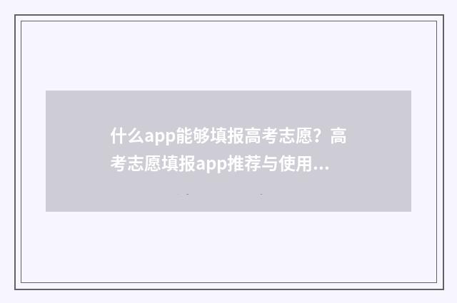 什么app能够填报高考志愿？高考志愿填报app推荐与使用指南 有没有免费的填报软件