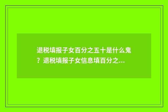 退税填报子女百分之五十是什么鬼？退税填报子女信息填百分之五十？ 退税的子女教育如何填写