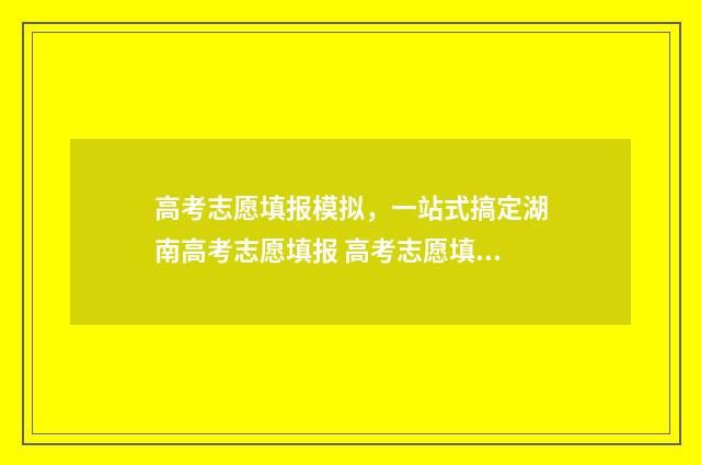 高考志愿填报模拟，一站式搞定湖南高考志愿填报 高考志愿填报模拟表