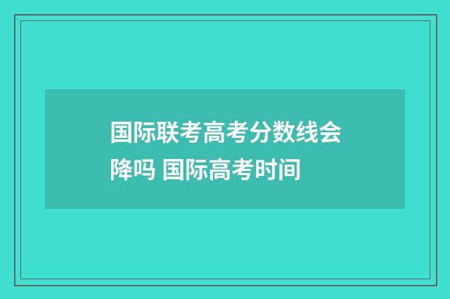 国际联考高考分数线会降吗 国际高考时间