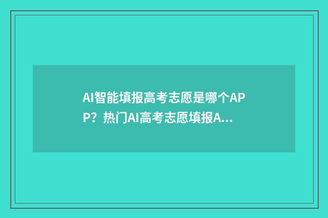AI智能填报高考志愿是哪个APP？热门AI高考志愿填报APP推荐 ai智能填报高考志愿助手
