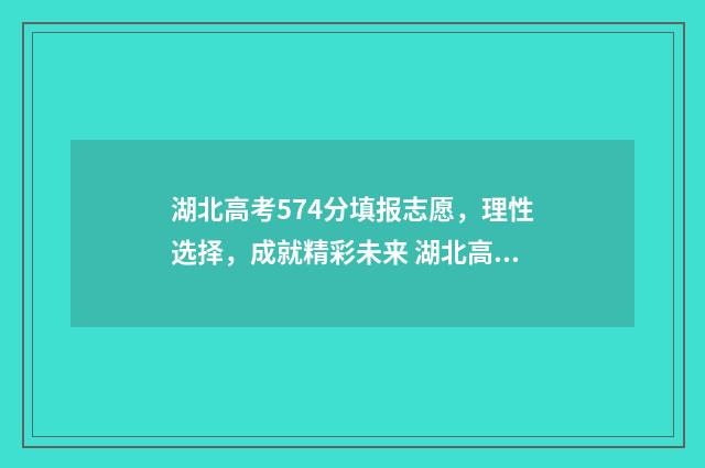 湖北高考574分填报志愿，理性选择，成就精彩未来 湖北高考分数543