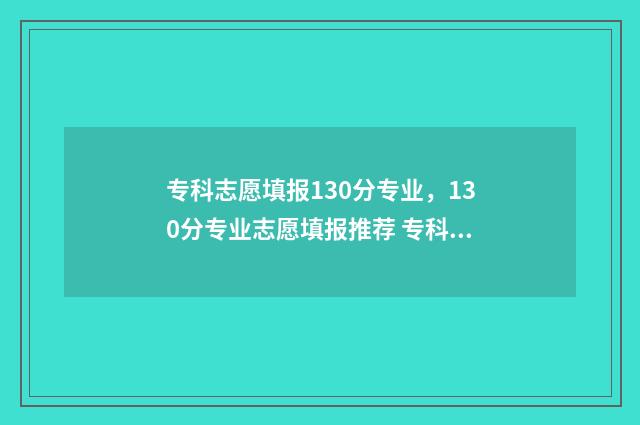 专科志愿填报130分专业，130分专业志愿填报推荐 专科志愿填报指南