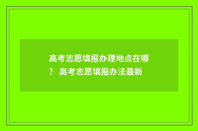 高考志愿填报办理地点在哪？ 高考志愿填报办法最新
