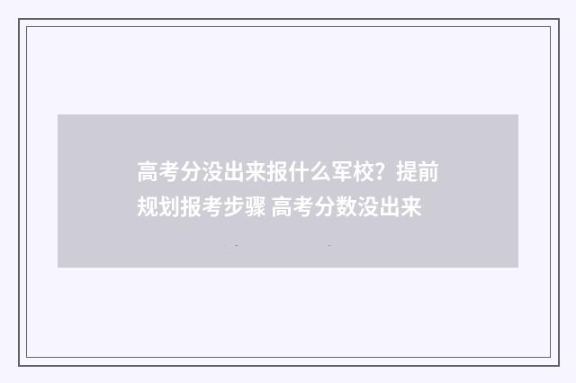 高考分没出来报什么军校？提前规划报考步骤 高考分数没出来
