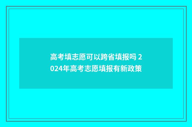 高考填志愿可以跨省填报吗 2024年高考志愿填报有新政策