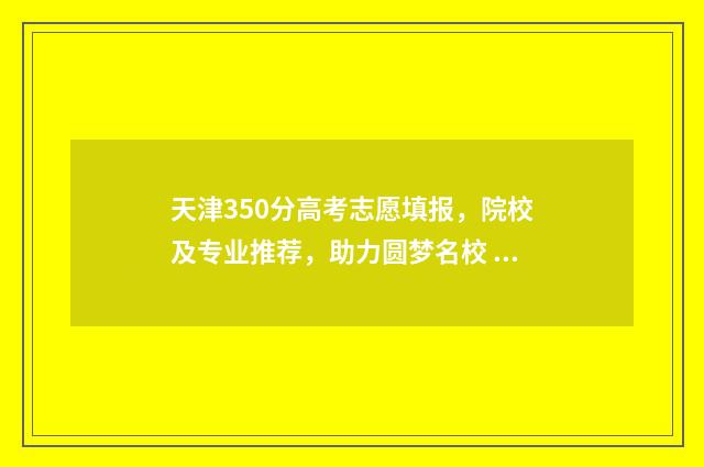天津350分高考志愿填报，院校及专业推荐，助力圆梦名校 天津高考300分能上什么学校