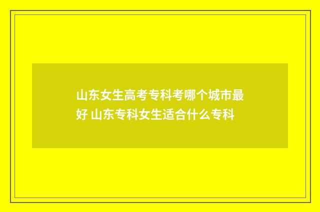 山东女生高考专科考哪个城市最好 山东专科女生适合什么专科