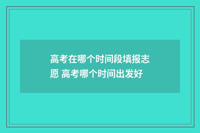 高考在哪个时间段填报志愿 高考哪个时间出发好
