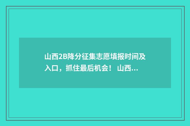 山西2B降分征集志愿填报时间及入口，抓住最后机会！ 山西2b什么时候报考志愿