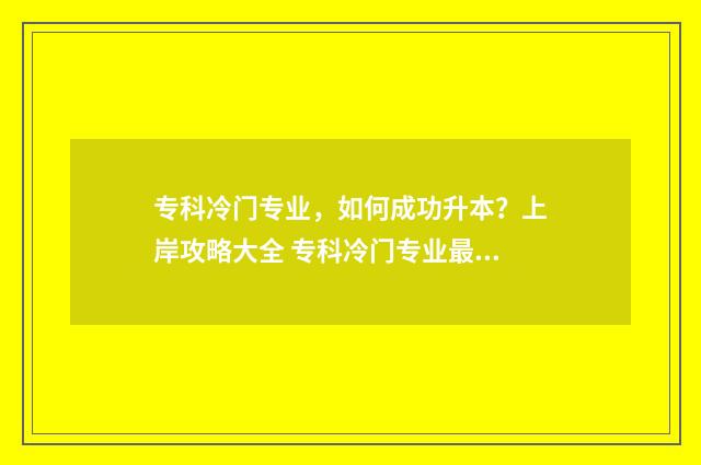 专科冷门专业，如何成功升本？上岸攻略大全 专科冷门专业最新排名