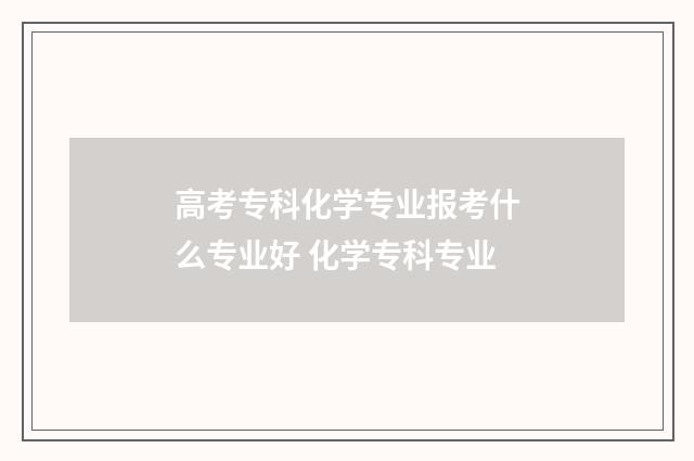 高考专科化学专业报考什么专业好 化学专科专业