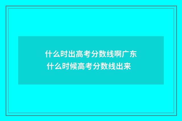 什么时出高考分数线啊广东 什么时候高考分数线出来