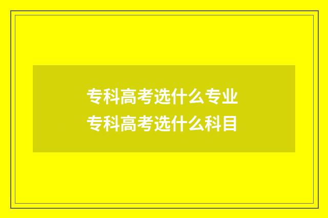 专科高考选什么专业 专科高考选什么科目