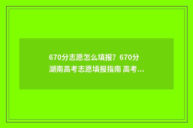 670分志愿怎么填报？670分湖南高考志愿填报指南 高考60个志愿怎么录取呢