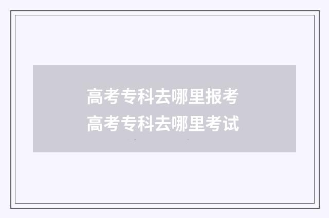 高考专科去哪里报考 高考专科去哪里考试