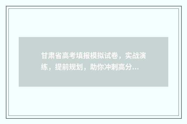 甘肃省高考填报模拟试卷，实战演练，提前规划，助你冲刺高分！ 甘肃省高考填报志愿的时间