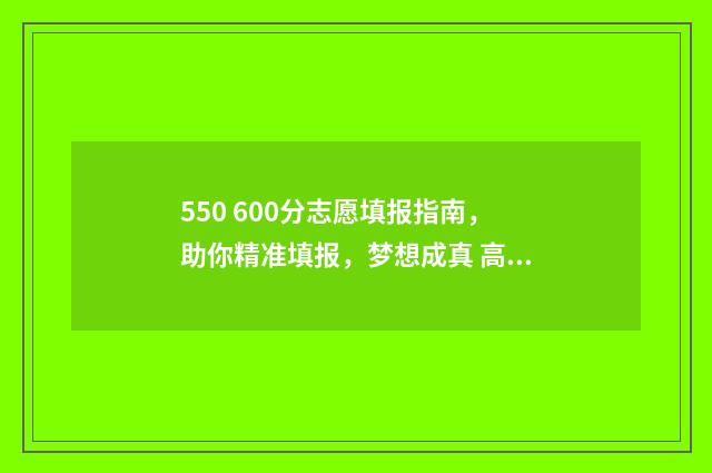 550 600分志愿填报指南，助你精准填报，梦想成真 高考550-580能去的大学