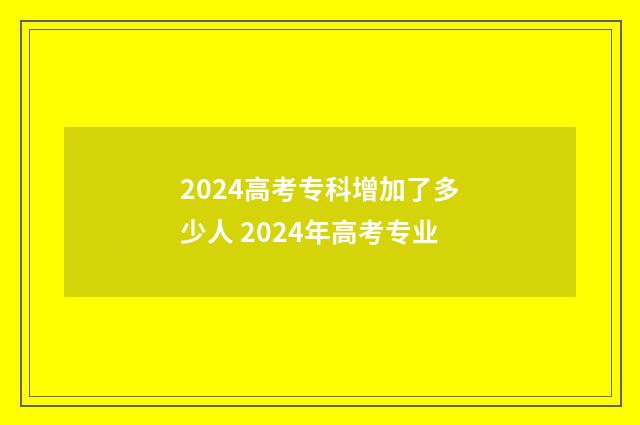 2024高考专科增加了多少人 2024年高考专业