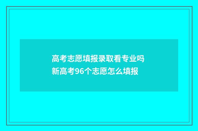 高考志愿填报录取看专业吗 新高考96个志愿怎么填报