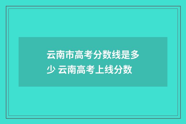 云南市高考分数线是多少 云南高考上线分数