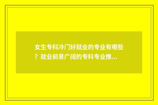 女生专科冷门好就业的专业有哪些？就业前景广阔的专科专业推荐 女生专科冷门好找工作吗