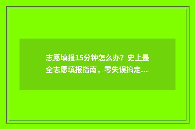 志愿填报15分钟怎么办？史上最全志愿填报指南，零失误搞定志愿填报 志愿填报时长需要多少