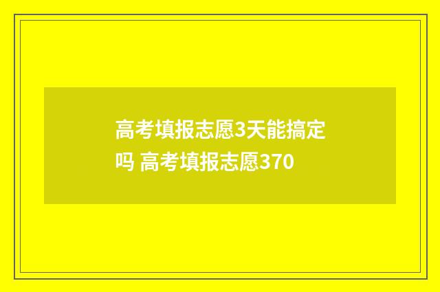 高考填报志愿3天能搞定吗 高考填报志愿370