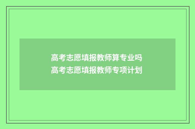高考志愿填报教师算专业吗 高考志愿填报教师专项计划