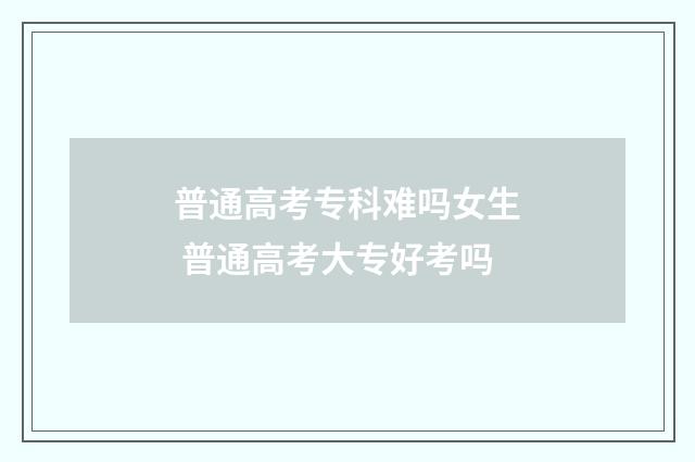 普通高考专科难吗女生 普通高考大专好考吗