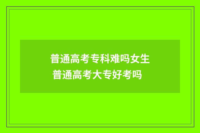 普通高考专科难吗女生 普通高考大专好考吗