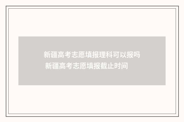 新疆高考志愿填报理科可以报吗 新疆高考志愿填报截止时间