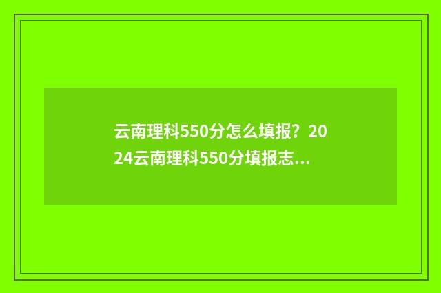 云南理科550分怎么填报？2024云南理科550分填报志愿指南 云南理科500分能报什么学校