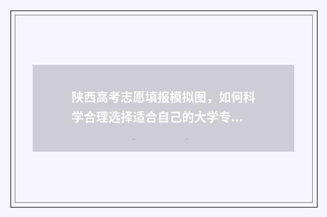 陕西高考志愿填报模拟图，如何科学合理选择适合自己的大学专业？ 春季高考填报志愿
