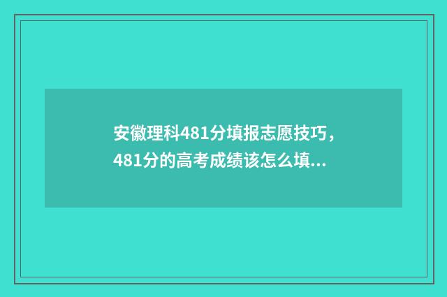 安徽理科481分填报志愿技巧，481分的高考成绩该怎么填志愿？ 安徽理科458分