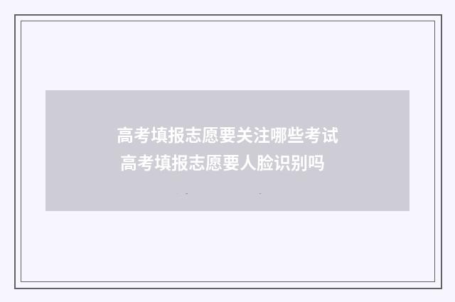 高考填报志愿要关注哪些考试 高考填报志愿要人脸识别吗