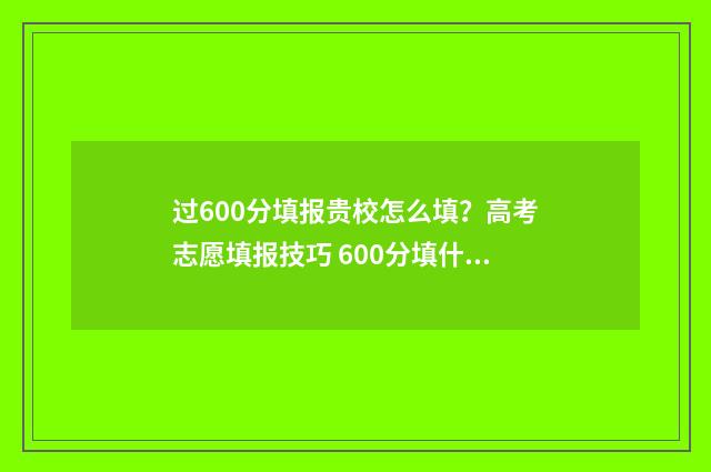 过600分填报贵校怎么填？高考志愿填报技巧 600分填什么大学