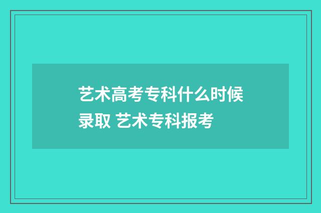 艺术高考专科什么时候录取 艺术专科报考