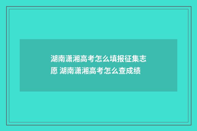 湖南潇湘高考怎么填报征集志愿 湖南潇湘高考怎么查成绩