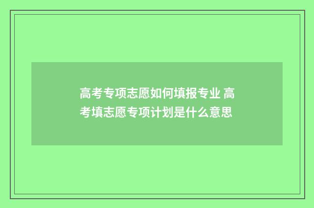 高考专项志愿如何填报专业 高考填志愿专项计划是什么意思