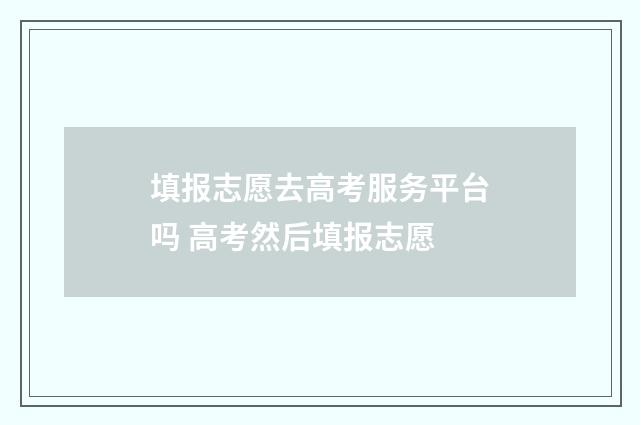 填报志愿去高考服务平台吗 高考然后填报志愿