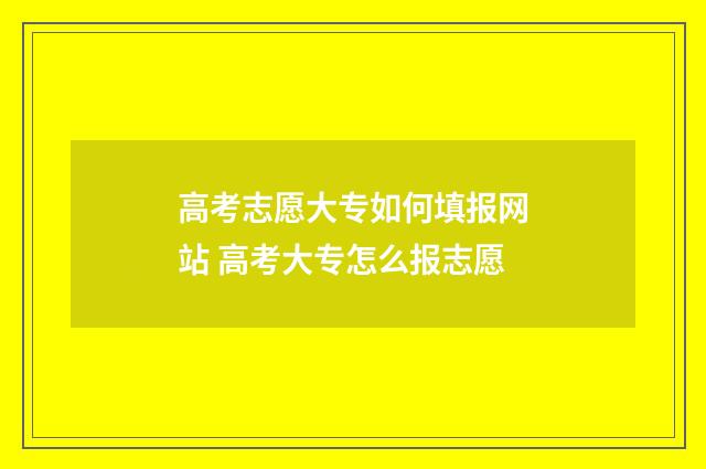 高考志愿大专如何填报网站 高考大专怎么报志愿